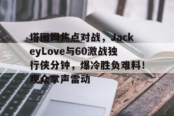 Leyu sports-塔图姆焦点对战，JackeyLove与60激战独行侠分钟，爆冷胜负难料！观众掌声雷动的简单介绍-Leyu sports
